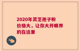 2020年灵芝孢子粉价格大，让你大开眼界的在这里