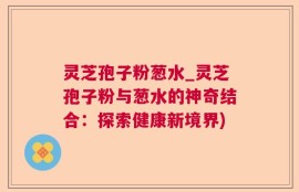 灵芝孢子粉葱水_灵芝孢子粉与葱水的神奇结合：探索健康新境界)