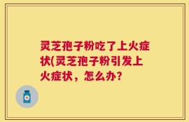 灵芝孢子粉吃了上火症状(灵芝孢子粉引发上火症状，怎么办？