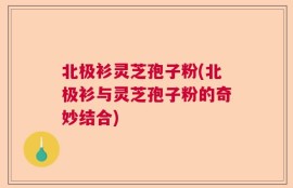 北极衫灵芝孢子粉(北极衫与灵芝孢子粉的奇妙结合)