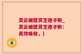 灵云破壁灵芝孢子粉_灵云破壁灵芝孢子粉：高效吸收，)