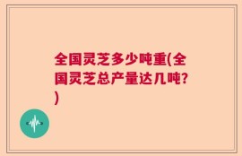 全国灵芝多少吨重(全国灵芝总产量达几吨？)