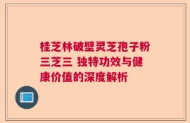 桂芝林破壁灵芝孢子粉三芝三 独特功效与健康价值的深度解析