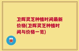 卫辉灵芝种植时间最新价格(卫辉灵芝种植时间与价格一览)