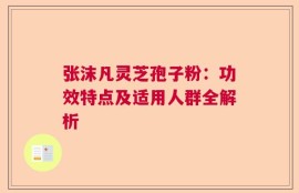 张沫凡灵芝孢子粉：功效特点及适用人群全解析