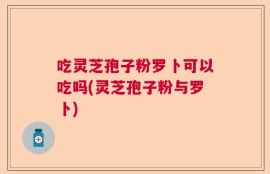 吃灵芝孢子粉罗卜可以吃吗(灵芝孢子粉与罗卜)