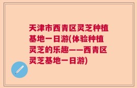 天津市西青区灵芝种植基地一日游(体验种植灵芝的乐趣——西青区灵芝基地一日游)