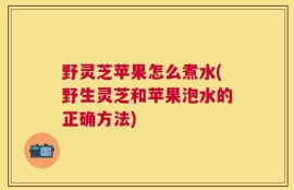 野灵芝苹果怎么煮水(野生灵芝和苹果泡水的正确方法)