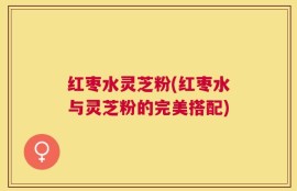 红枣水灵芝粉(红枣水与灵芝粉的完美搭配)