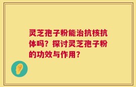 灵芝孢子粉能治抗核抗体吗？探讨灵芝孢子粉的功效与作用？