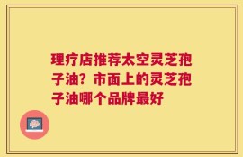 理疗店推荐太空灵芝孢子油？市面上的灵芝孢子油哪个品牌最好