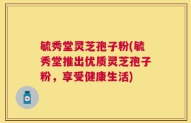 毓秀堂灵芝孢子粉(毓秀堂推出优质灵芝孢子粉，享受健康生活)