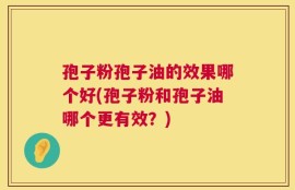 孢子粉孢子油的效果哪个好(孢子粉和孢子油哪个更有效？)