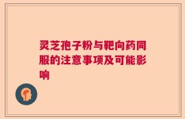 灵芝孢子粉与靶向药同服的注意事项及可能影响