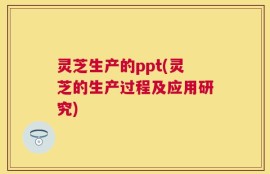 灵芝生产的ppt(灵芝的生产过程及应用研究)