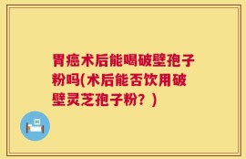 胃癌术后能喝破壁孢子粉吗(术后能否饮用破壁灵芝孢子粉？)