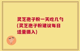 灵芝孢子粉一天吃几勺(灵芝孢子粉建议每日适量摄入)