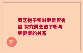 灵芝孢子粉对胆是否有益 探究灵芝孢子粉与胆健康的关系