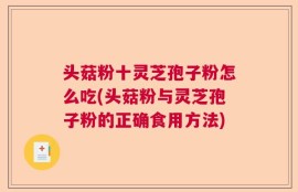 头菇粉十灵芝孢子粉怎么吃(头菇粉与灵芝孢子粉的正确食用方法)