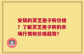 安镇的灵芝孢子粉价格？了解灵芝孢子粉的市场行情和价格趋势？