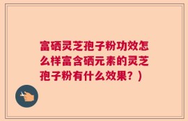 富硒灵芝孢子粉功效怎么样富含硒元素的灵芝孢子粉有什么效果？)