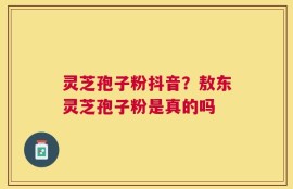 灵芝孢子粉抖音？敖东灵芝孢子粉是真的吗