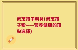 灵芝孢子粉补(灵芝孢子粉——营养健康的顶尖选择)
