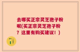 去哪买正宗灵芝孢子粉呢(买正宗灵芝孢子粉？这里有购买建议！)