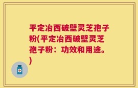 平定冶西破壁灵芝孢子粉(平定冶西破壁灵芝孢子粉：功效和用途。)