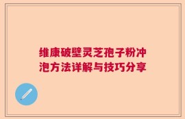 维康破壁灵芝孢子粉冲泡方法详解与技巧分享