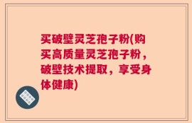 买破壁灵芝孢子粉(购买高质量灵芝孢子粉，破壁技术提取，享受身体健康)