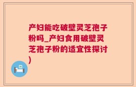 产妇能吃破壁灵芝孢子粉吗_产妇食用破壁灵芝孢子粉的适宜性探讨)