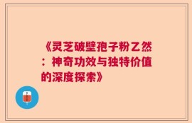 《灵芝破壁孢子粉乙然：神奇功效与独特价值的深度探索》