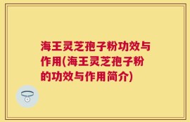 海王灵芝孢子粉功效与作用(海王灵芝孢子粉的功效与作用简介)