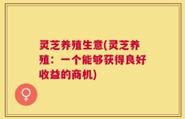 灵芝养殖生意(灵芝养殖：一个能够获得良好收益的商机)