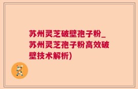 苏州灵芝破壁孢子粉_苏州灵芝孢子粉高效破壁技术解析)