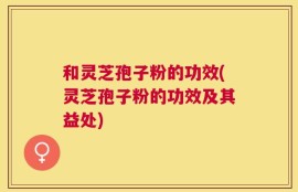和灵芝孢子粉的功效(灵芝孢子粉的功效及其益处)