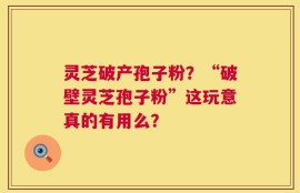 灵芝破产孢子粉？“破壁灵芝孢子粉”这玩意真的有用么？