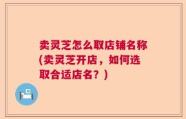 卖灵芝怎么取店铺名称(卖灵芝开店，如何选取合适店名？)