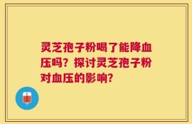 灵芝孢子粉喝了能降血压吗？探讨灵芝孢子粉对血压的影响？