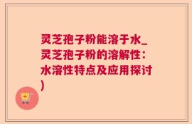 灵芝孢子粉能溶于水_灵芝孢子粉的溶解性：水溶性特点及应用探讨)