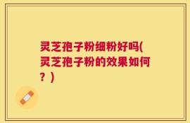 灵芝孢子粉细粉好吗(灵芝孢子粉的效果如何？)
