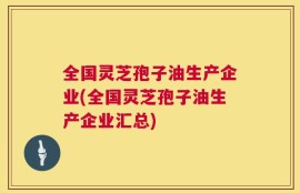 全国灵芝孢子油生产企业(全国灵芝孢子油生产企业汇总)