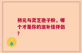 初元与灵芝孢子粉，哪个才是你的滋补佳伴侣？
