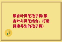 银杏叶灵芝孢子粉(银杏叶与灵芝结合，打造健康养生的孢子粉)
