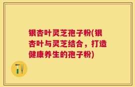 银杏叶灵芝孢子粉(银杏叶与灵芝结合，打造健康养生的孢子粉)