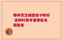 哪种灵芝破壁孢子粉好 选购时需考量哪些关键因素