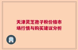 天津灵芝孢子粉价格市场行情与购买建议分析