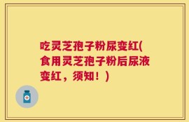 吃灵芝孢子粉尿变红(食用灵芝孢子粉后尿液变红，须知！)