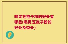 喝灵芝孢子粉的好处有哪些(喝灵芝孢子粉的好处及益处)